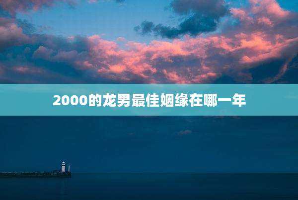 2000的龙男最佳姻缘在哪一年