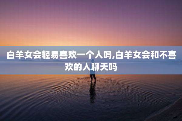 白羊女会轻易喜欢一个人吗,白羊女会和不喜欢的人聊天吗