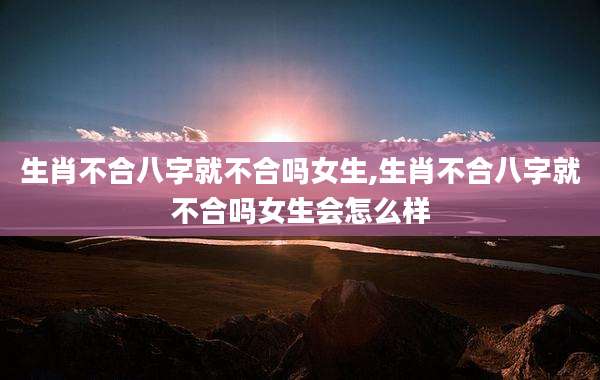 生肖不合八字就不合吗女生,生肖不合八字就不合吗女生会怎么样