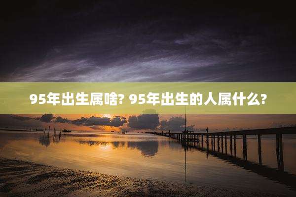 95年出生属啥? 95年出生的人属什么?