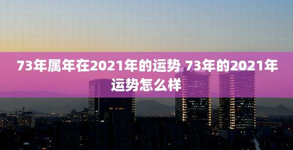 73年属年在2021年的运势 73年的2021年运势怎么样