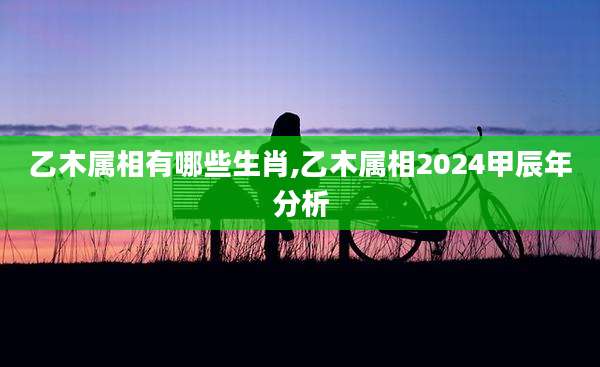 乙木属相有哪些生肖,乙木属相2024甲辰年分析