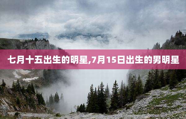 七月十五出生的明星,7月15日出生的男明星