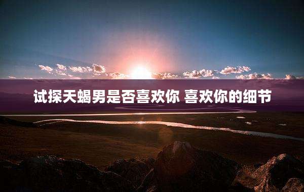 试探天蝎男是否喜欢你 喜欢你的细节