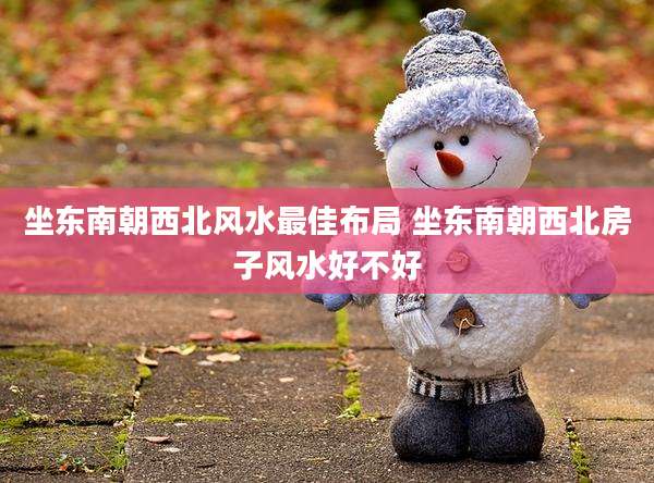 坐东南朝西北风水最佳布局 坐东南朝西北房子风水好不好