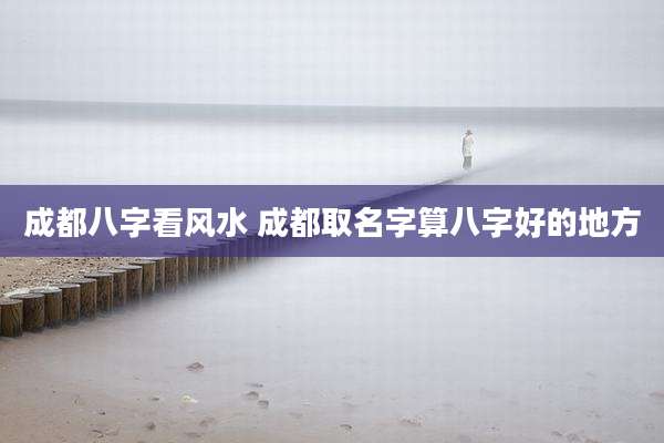 成都八字看风水 成都取名字算八字好的地方