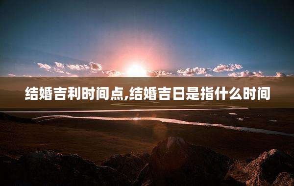 结婚吉利时间点,结婚吉日是指什么时间