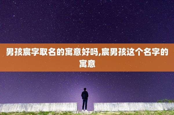 男孩宸字取名的寓意好吗,宸男孩这个名字的寓意