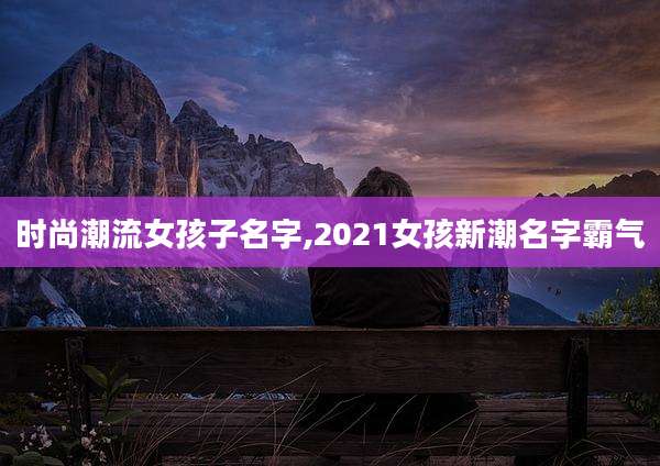 时尚潮流女孩子名字,2021女孩新潮名字霸气