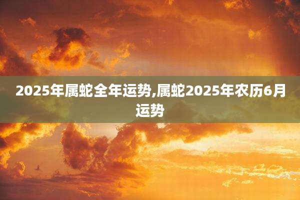 2025年属蛇全年运势,属蛇2025年农历6月运势