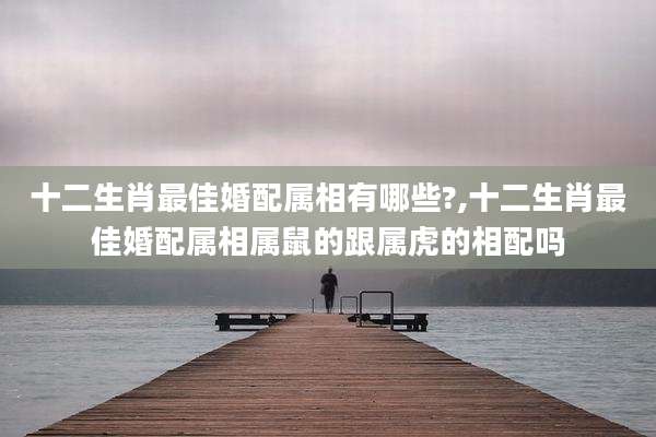 十二生肖最佳婚配属相有哪些?,十二生肖最佳婚配属相属鼠的跟属虎的相配吗