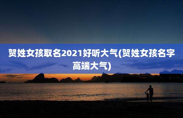 贺姓女孩取名2021好听大气(贺姓女孩名字高端大气)