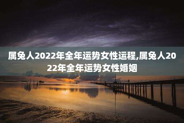 属兔人2022年全年运势女性运程,属兔人2022年全年运势女性婚姻