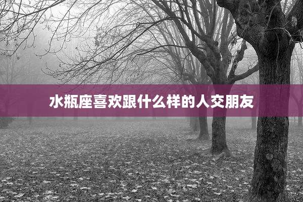 水瓶座喜欢跟什么样的人交朋友