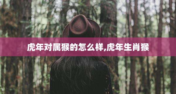虎年对属猴的怎么样,虎年生肖猴