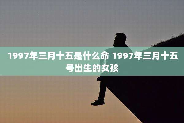 1997年三月十五是什么命 1997年三月十五号出生的女孩