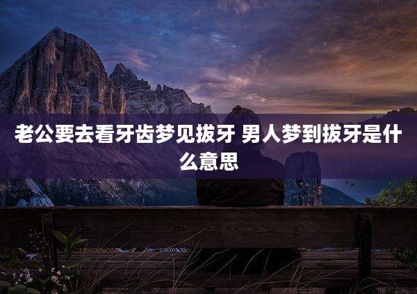 老公要去看牙齿梦见拔牙 男人梦到拔牙是什么意思