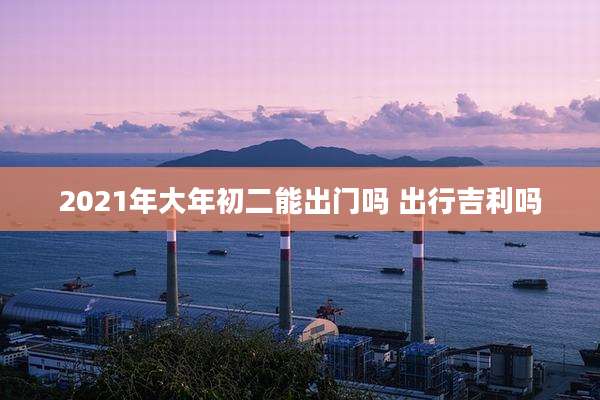 2021年大年初二能出门吗 出行吉利吗