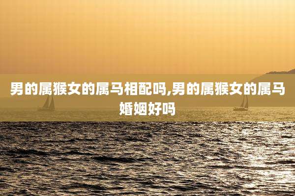 男的属猴女的属马相配吗,男的属猴女的属马婚姻好吗