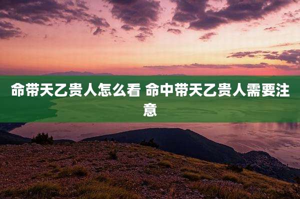 命带天乙贵人怎么看 命中带天乙贵人需要注意