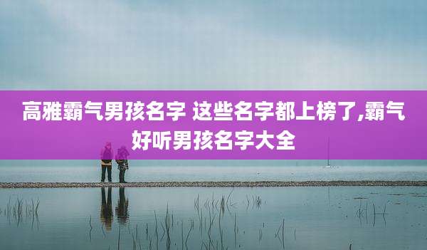 高雅霸气男孩名字 这些名字都上榜了,霸气好听男孩名字大全