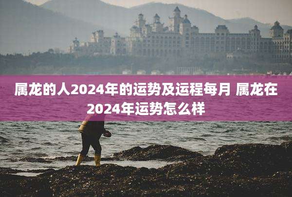 属龙的人2024年的运势及运程每月 属龙在2024年运势怎么样