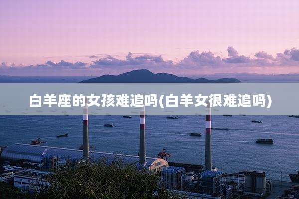 白羊座的女孩难追吗(白羊女很难追吗)