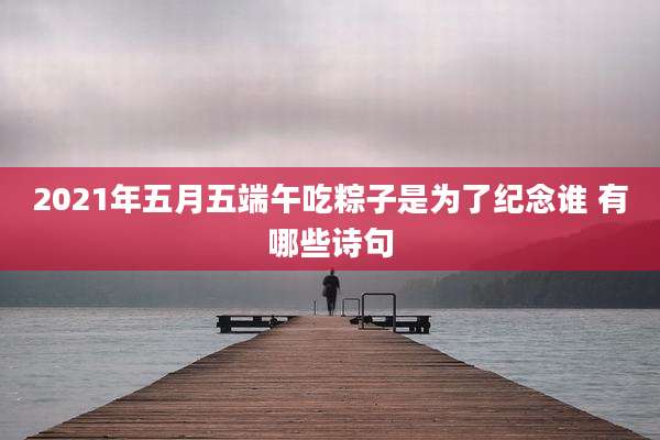 2021年五月五端午吃粽子是为了纪念谁 有哪些诗句