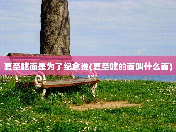 夏至吃面是为了纪念谁(夏至吃的面叫什么面)