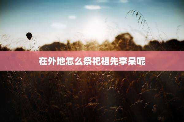 在外地怎么祭祀祖先李杲呢
