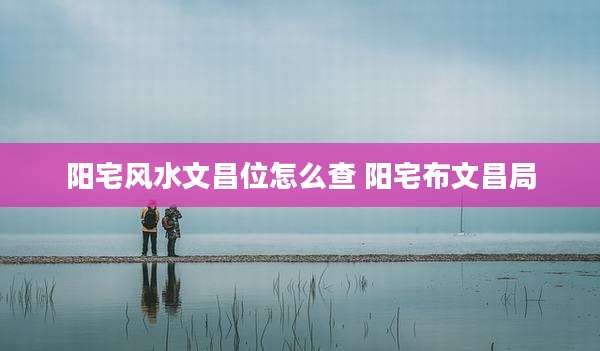 阳宅风水文昌位怎么查 阳宅布文昌局