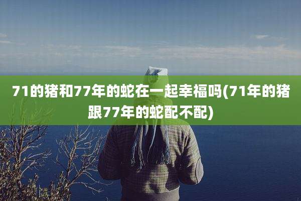 71的猪和77年的蛇在一起幸福吗(71年的猪跟77年的蛇配不配)