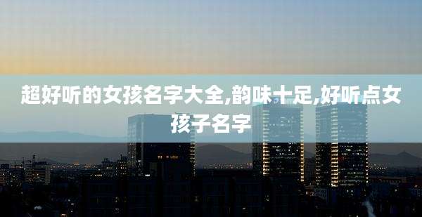 超好听的女孩名字大全,韵味十足,好听点女孩子名字