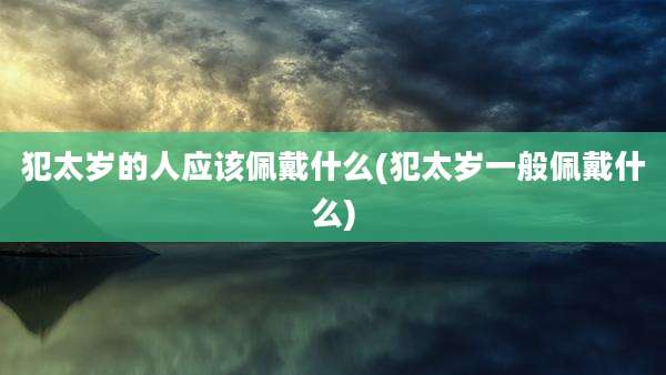 犯太岁的人应该佩戴什么(犯太岁一般佩戴什么)