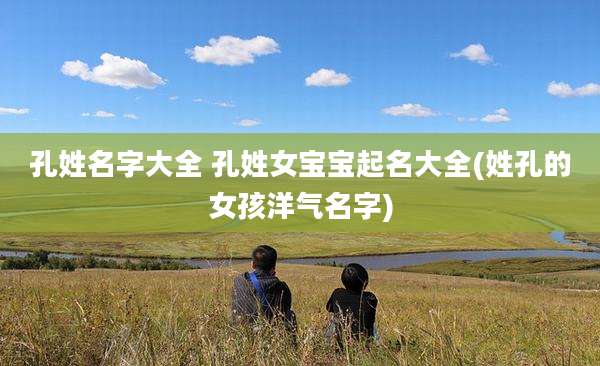 孔姓名字大全 孔姓女宝宝起名大全(姓孔的女孩洋气名字)