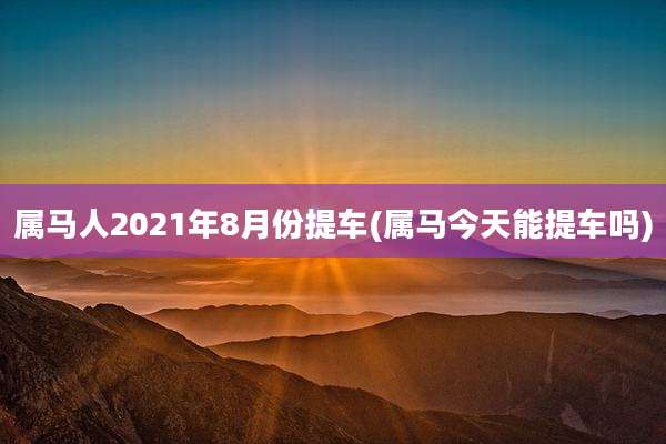 属马人2021年8月份提车(属马今天能提车吗)