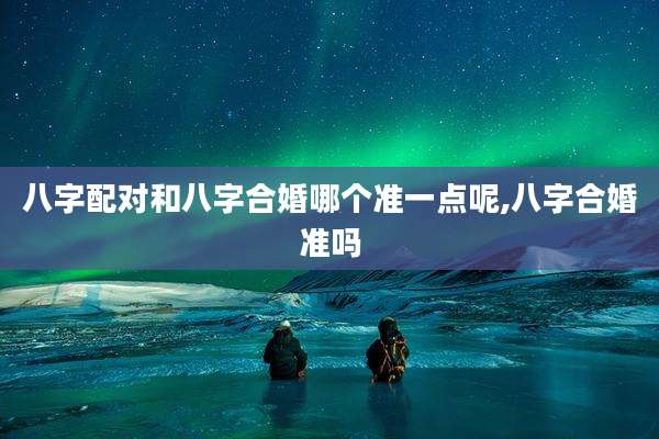 八字配对和八字合婚哪个准一点呢,八字合婚准吗
