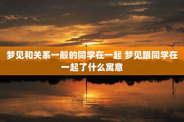 梦见和关系一般的同学在一起 梦见跟同学在一起了什么寓意