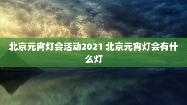 北京元宵灯会活动2021 北京元宵灯会有什么灯