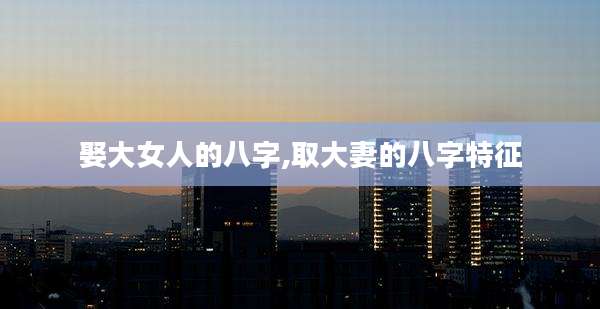 娶大女人的八字,取大妻的八字特征