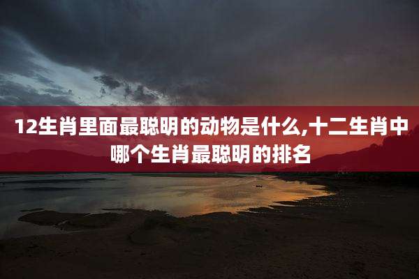 12生肖里面最聪明的动物是什么,十二生肖中哪个生肖最聪明的排名