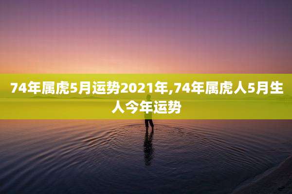 74年属虎5月运势2021年,74年属虎人5月生人今年运势