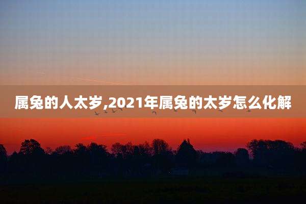属兔的人太岁,2021年属兔的太岁怎么化解