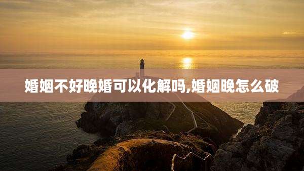 婚姻不好晚婚可以化解吗,婚姻晚怎么破