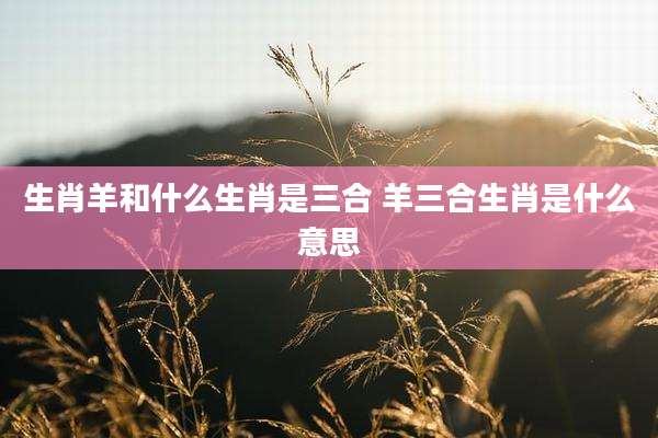 生肖羊和什么生肖是三合 羊三合生肖是什么意思
