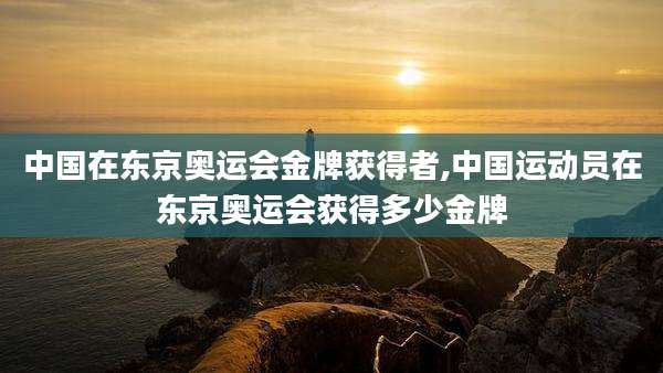 中国在东京奥运会金牌获得者,中国运动员在东京奥运会获得多少金牌