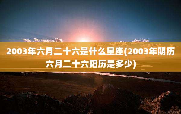 2003年六月二十六是什么星座(2003年阴历六月二十六阳历是多少)