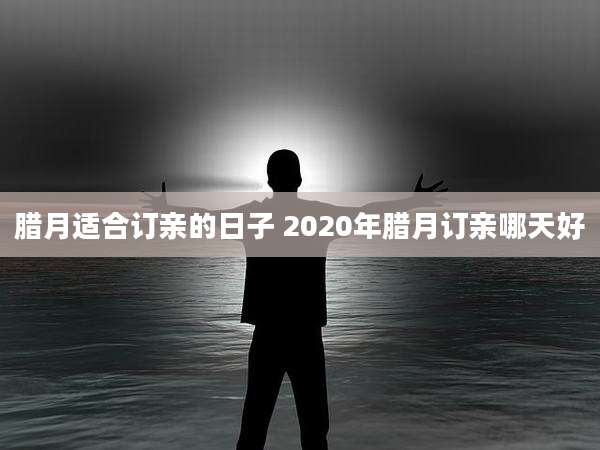 腊月适合订亲的日子 2020年腊月订亲哪天好