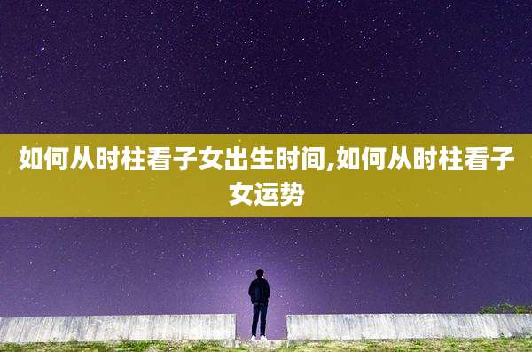 如何从时柱看子女出生时间,如何从时柱看子女运势