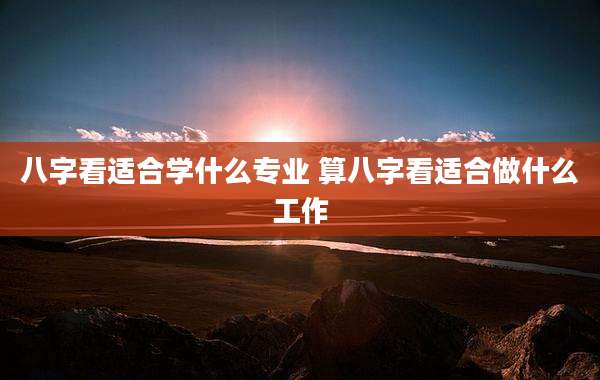 八字看适合学什么专业 算八字看适合做什么工作